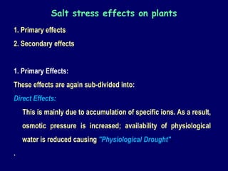 1. Primary effects
2. Secondary effects
1. Primary Effects:
These effects are again sub-divided into:
Direct Effects:
This is mainly due to accumulation of specific ions. As a result,
osmotic pressure is increased; availability of physiological
water is reduced causing "Physiological Drought".
.
Salt stress effects on plants
 