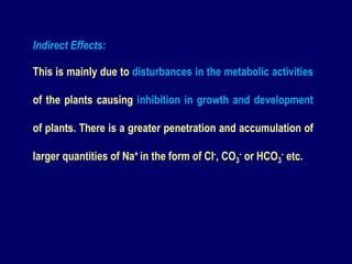 Indirect Effects:
This is mainly due to disturbances in the metabolic activities
of the plants causing inhibition in growth and development
of plants. There is a greater penetration and accumulation of
larger quantities of Na+ in the form of Cl-, CO3
- or HCO3
- etc.
 