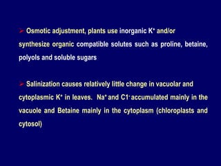  Osmotic adjustment, plants use inorganic K+ and/or
synthesize organic compatible solutes such as proline, betaine,
polyols and soluble sugars
 Salinization causes relatively little change in vacuolar and
cytoplasmic K+ in leaves. Na+ and C1- accumulated mainly in the
vacuole and Betaine mainly in the cytoplasm (chloroplasts and
cytosol)
 