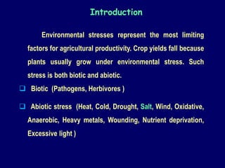Introduction
Environmental stresses represent the most limiting
factors for agricultural productivity. Crop yields fall because
plants usually grow under environmental stress. Such
stress is both biotic and abiotic.
 Biotic (Pathogens, Herbivores )
 Abiotic stress (Heat, Cold, Drought, Salt, Wind, Oxidative,
Anaerobic, Heavy metals, Wounding, Nutrient deprivation,
Excessive light )
 