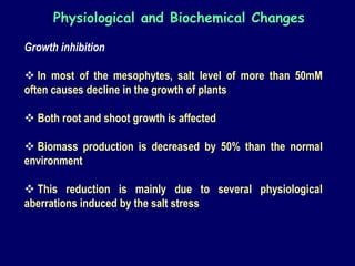 Growth inhibition
 In most of the mesophytes, salt level of more than 50mM
often causes decline in the growth of plants
 Both root and shoot growth is affected
 Biomass production is decreased by 50% than the normal
environment
 This reduction is mainly due to several physiological
aberrations induced by the salt stress
Physiological and Biochemical Changes
 