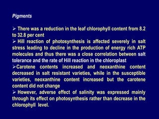 Pigments
 There was a reduction in the leaf chlorophyll content from 8.2
to 32.8 per cent
 Hill reaction of photosynthesis is affected severely in salt
stress leading to decline in the production of energy rich ATP
molecules and thus there was a close correlation between salt
tolerance and the rate of Hill reaction in the chloroplast
Carotene contents increased and neoxanthine content
decreased in salt resistant varieties, while in the susceptible
varieties, neoxanthine content increased but the carotene
content did not change
 However, adverse effect of salinity was expressed mainly
through its effect on photosynthesis rather than decrease in the
chlorophyll level.
 