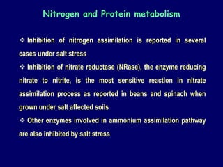  Inhibition of nitrogen assimilation is reported in several
cases under salt stress
 Inhibition of nitrate reductase (NRase), the enzyme reducing
nitrate to nitrite, is the most sensitive reaction in nitrate
assimilation process as reported in beans and spinach when
grown under salt affected soils
 Other enzymes involved in ammonium assimilation pathway
are also inhibited by salt stress
Nitrogen and Protein metabolism
 