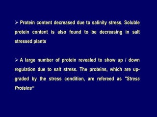  Protein content decreased due to salinity stress. Soluble
protein content is also found to be decreasing in salt
stressed plants
 A large number of protein revealed to show up / down
regulation due to salt stress. The proteins, which are up-
graded by the stress condition, are refereed as "Stress
Proteins“
 