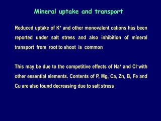 Reduced uptake of K+ and other monovalent cations has been
reported under salt stress and also inhibition of mineral
transport from root to shoot is common
This may be due to the competitive effects of Na+ and Cl- with
other essential elements. Contents of P, Mg, Ca, Zn, B, Fe and
Cu are also found decreasing due to salt stress
Mineral uptake and transport
 