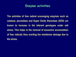 Enzyme activities
The activities of free radical scavenging enzymes such as
catalase, peroxidase and Super Oxide Dismutase (SOD) are
known to increase in the tolerant genotypes under salt
stress. This helps in the removal of excessive accumulation
of free radicals thus averting the membrane damage due to
the stress.
 