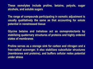 These osmolytes include proline, betaine, polyols, sugar
alcohols, and soluble sugars
The range of compounds participating in osmotic adjustment is
usually qualitatively the same as that accounting for solute
potential in nonstressed tissue
Glycine betaine and trehalose act as osmoprotectants by
stabilizing quaternary structures of proteins and highly ordered
states of membranes
Proline serves as a storage sink for carbon and nitrogen and a
free-radical scavenger. It also stabilizes subcellular structures
(membranes and proteins), and buffers cellular redox potential
under stress
 