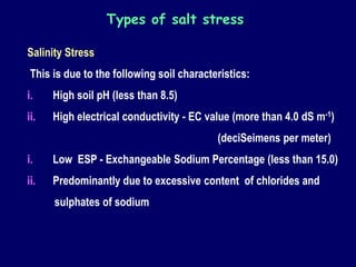 Salinity Stress
This is due to the following soil characteristics:
i. High soil pH (less than 8.5)
ii. High electrical conductivity - EC value (more than 4.0 dS m-1)
(deciSeimens per meter)
i. Low ESP - Exchangeable Sodium Percentage (less than 15.0)
ii. Predominantly due to excessive content of chlorides and
sulphates of sodium
Types of salt stress
 