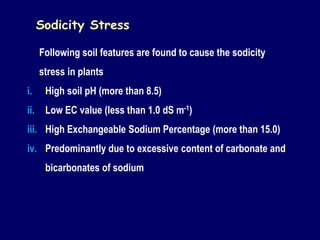 Following soil features are found to cause the sodicity
stress in plants
i. High soil pH (more than 8.5)
ii. Low EC value (less than 1.0 dS m-1)
iii. High Exchangeable Sodium Percentage (more than 15.0)
iv. Predominantly due to excessive content of carbonate and
bicarbonates of sodium
Sodicity Stress
 