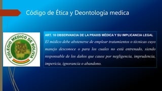 Código de Ética y Deontología medica
ART. 18 OBSERVANCIA DE LA PRAXIS MÉDICA Y SU IMPLICANCIA LEGAL
El médico debe abstenerse de emplear tratamientos o técnicas cuyo
manejo desconoce o para los cuales no está entrenado, siendo
responsable de los daños que cause por negligencia, imprudencia,
impericia, ignorancia o abandono.
 