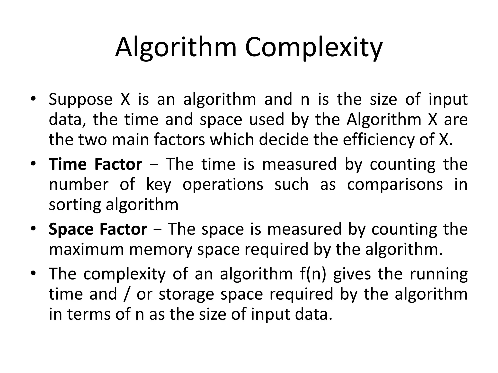 Algorithm Complexity
• Suppose X is an algorithm and n is the size of input
data, the time and space used by the Algorithm X are
the two main factors which decide the efficiency of X.
• Time Factor − The time is measured by counting the
number of key operations such as comparisons in
sorting algorithm
• Space Factor − The space is measured by counting the
maximum memory space required by the algorithm.
• The complexity of an algorithm f(n) gives the running
time and / or storage space required by the algorithm
in terms of n as the size of input data.
 