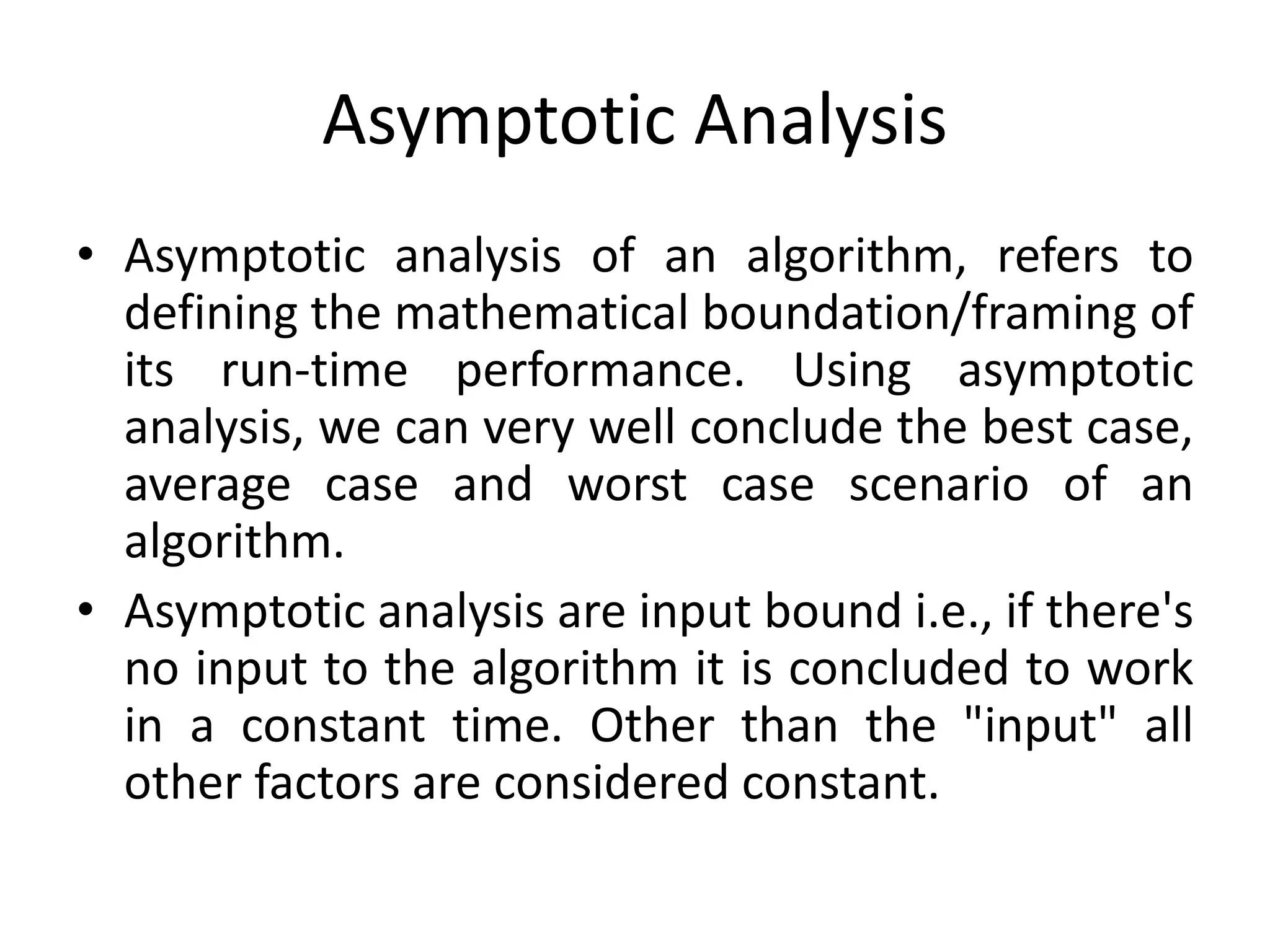 Asymptotic Analysis
• Asymptotic analysis of an algorithm, refers to
defining the mathematical boundation/framing of
its run-time performance. Using asymptotic
analysis, we can very well conclude the best case,
average case and worst case scenario of an
algorithm.
• Asymptotic analysis are input bound i.e., if there's
no input to the algorithm it is concluded to work
in a constant time. Other than the "input" all
other factors are considered constant.
 