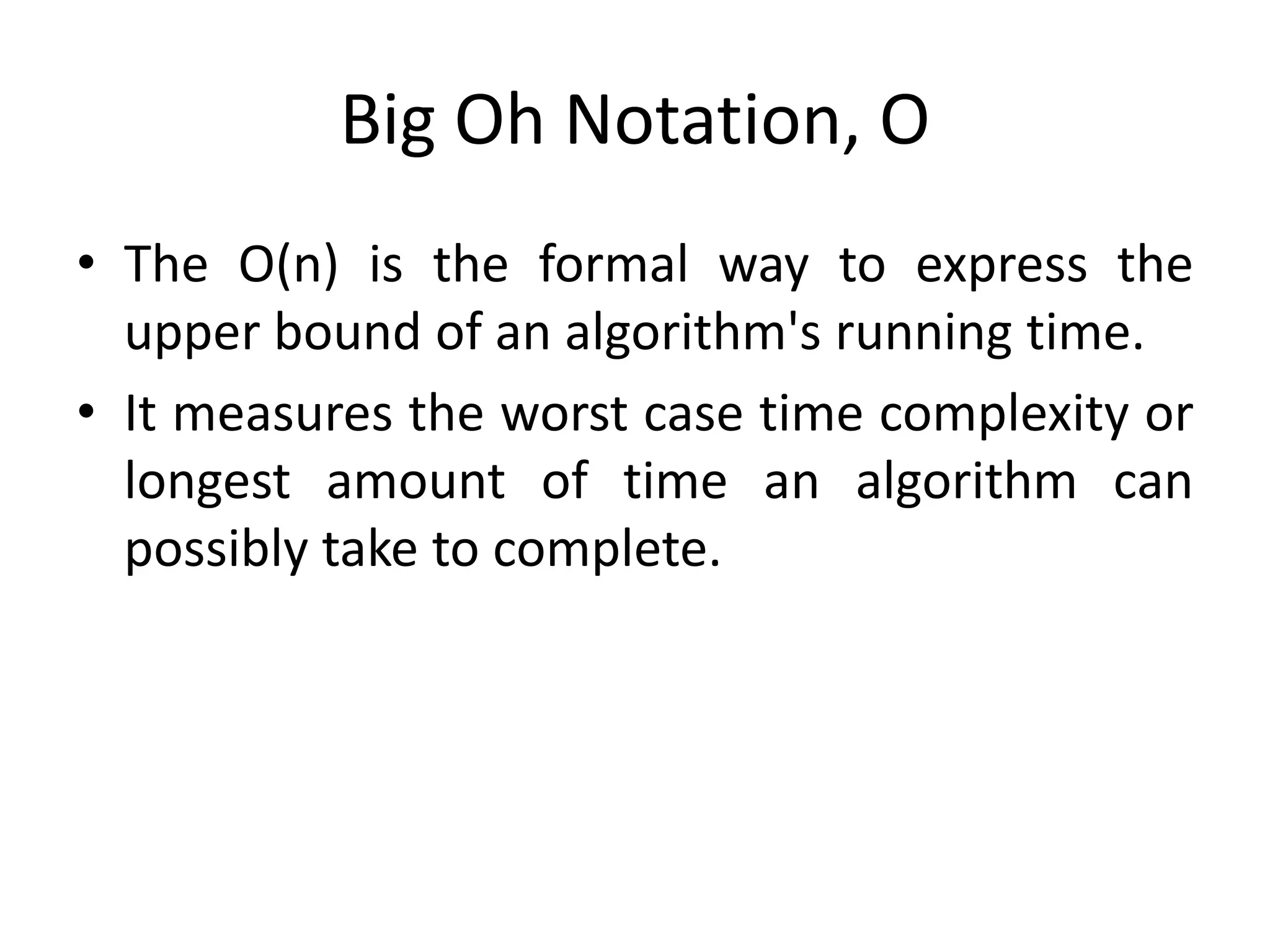 Big Oh Notation, Ο
• The Ο(n) is the formal way to express the
upper bound of an algorithm's running time.
• It measures the worst case time complexity or
longest amount of time an algorithm can
possibly take to complete.
 