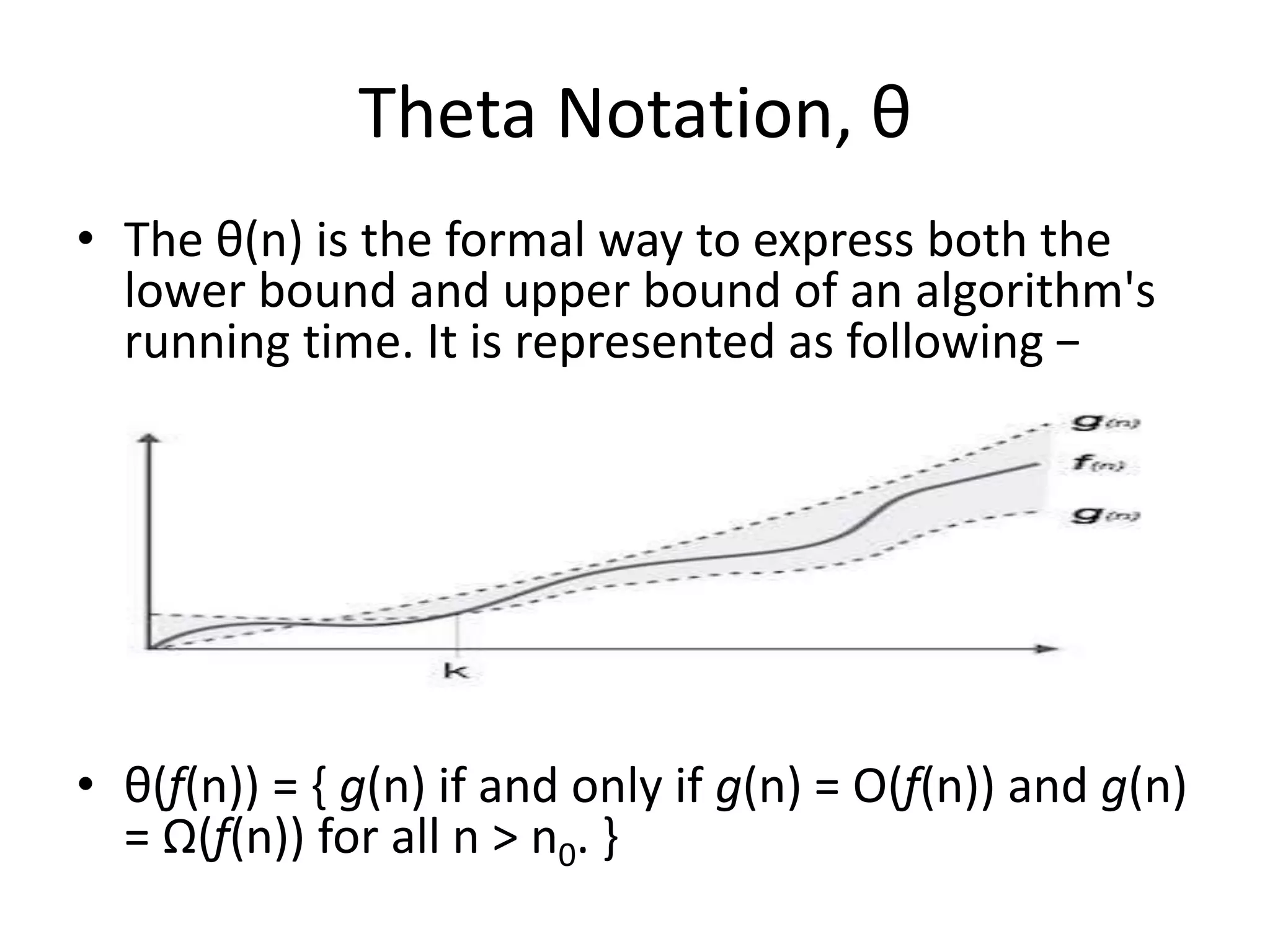 Theta Notation, θ
• The θ(n) is the formal way to express both the
lower bound and upper bound of an algorithm's
running time. It is represented as following −
• θ(f(n)) = { g(n) if and only if g(n) = Ο(f(n)) and g(n)
= Ω(f(n)) for all n > n0. }
 