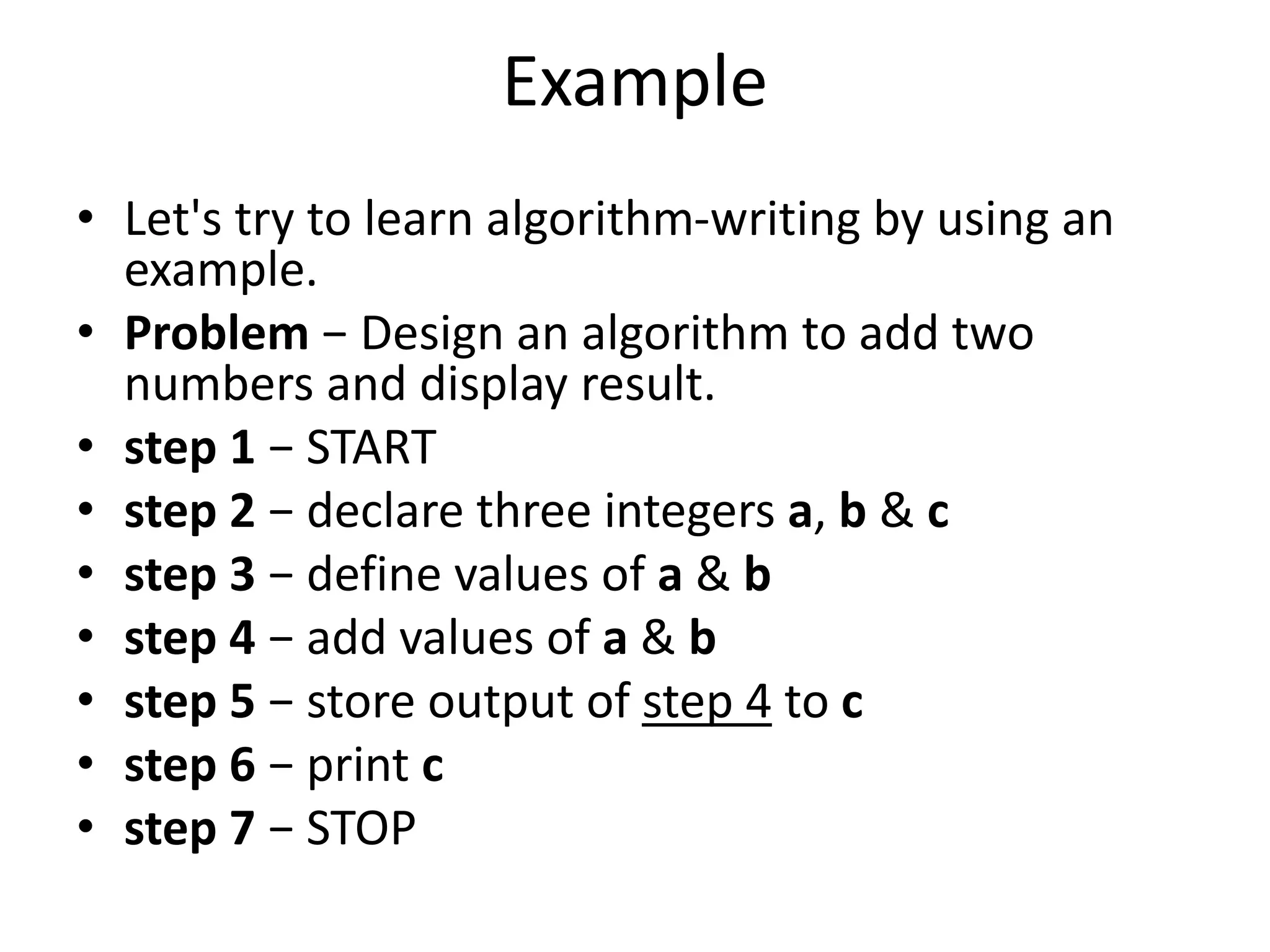 Example
• Let's try to learn algorithm-writing by using an
example.
• Problem − Design an algorithm to add two
numbers and display result.
• step 1 − START
• step 2 − declare three integers a, b & c
• step 3 − define values of a & b
• step 4 − add values of a & b
• step 5 − store output of step 4 to c
• step 6 − print c
• step 7 − STOP
 