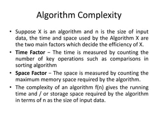 Algorithm Complexity
• Suppose X is an algorithm and n is the size of input
data, the time and space used by the Algorithm X are
the two main factors which decide the efficiency of X.
• Time Factor − The time is measured by counting the
number of key operations such as comparisons in
sorting algorithm
• Space Factor − The space is measured by counting the
maximum memory space required by the algorithm.
• The complexity of an algorithm f(n) gives the running
time and / or storage space required by the algorithm
in terms of n as the size of input data.
 