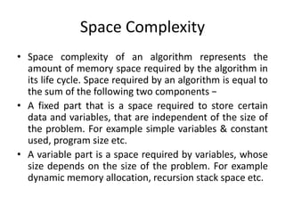 Space Complexity
• Space complexity of an algorithm represents the
amount of memory space required by the algorithm in
its life cycle. Space required by an algorithm is equal to
the sum of the following two components −
• A fixed part that is a space required to store certain
data and variables, that are independent of the size of
the problem. For example simple variables & constant
used, program size etc.
• A variable part is a space required by variables, whose
size depends on the size of the problem. For example
dynamic memory allocation, recursion stack space etc.
 