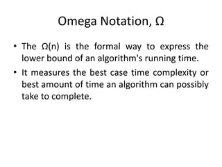 Omega Notation, Ω
• The Ω(n) is the formal way to express the
lower bound of an algorithm's running time.
• It measures the best case time complexity or
best amount of time an algorithm can possibly
take to complete.
 