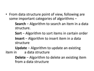 • From data structure point of view, following are
some important categories of algorithms −
Search − Algorithm to search an item in a data
structure.
Sort − Algorithm to sort items in certain order
Insert − Algorithm to insert item in a data
structure
Update − Algorithm to update an existing
item in a data structure
Delete − Algorithm to delete an existing item
from a data structure
 