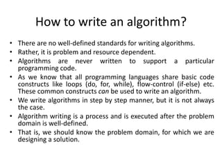 How to write an algorithm?
• There are no well-defined standards for writing algorithms.
• Rather, it is problem and resource dependent.
• Algorithms are never written to support a particular
programming code.
• As we know that all programming languages share basic code
constructs like loops (do, for, while), flow-control (if-else) etc.
These common constructs can be used to write an algorithm.
• We write algorithms in step by step manner, but it is not always
the case.
• Algorithm writing is a process and is executed after the problem
domain is well-defined.
• That is, we should know the problem domain, for which we are
designing a solution.
 