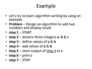 Example
• Let's try to learn algorithm-writing by using an
example.
• Problem − Design an algorithm to add two
numbers and display result.
• step 1 − START
• step 2 − declare three integers a, b & c
• step 3 − define values of a & b
• step 4 − add values of a & b
• step 5 − store output of step 4 to c
• step 6 − print c
• step 7 − STOP
 