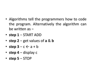 • Algorithms tell the programmers how to code
the program. Alternatively the algorithm can
be written as −
• step 1 − START ADD
• step 2 − get values of a & b
• step 3 − c ← a + b
• step 4 − display c
• step 5 − STOP
 