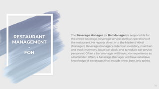 RESTAURANT
MANAGEMENT
-
FOH
16
The Beverage Manager (or Bar Manager) is responsible for
the entire beverage, beverage service and bar operations of
the restaurant. He reports directly to the Maitre d'Hôtel
(Manager). Beverage managers order bar inventory, maintain
and track inventory, issue bar stock, and schedule bar service
personnel. Often a bar manager will have prior experience as
a bartender. Often, a beverage manager will have extensive
knowledge of beverages that include wine, beer, and spirits
 
