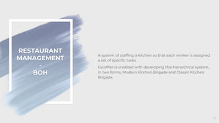RESTAURANT
MANAGEMENT
-
BOH
17
A system of staffing a kitchen so that each worker is assigned
a set of specific tasks.
Escoffier is credited with developing this hierarchical system,
in two forms, Modern Kitchen Brigade and Classic Kitchen
Brigade.
 