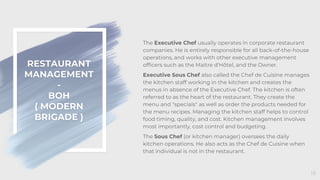 RESTAURANT
MANAGEMENT
-
BOH
( MODERN
BRIGADE )
18
The Executive Chef usually operates in corporate restaurant
companies. He is entirely responsible for all back-of-the-house
operations, and works with other executive management
officers such as the Maitre d'Hôtel, and the Owner.
Executive Sous Chef also called the Chef de Cuisine manages
the kitchen staff working in the kitchen and creates the
menus in absence of the Executive Chef. The kitchen is often
referred to as the heart of the restaurant. They create the
menu and "specials" as well as order the products needed for
the menu recipes. Managing the kitchen staff helps to control
food timing, quality, and cost. Kitchen management involves
most importantly, cost control and budgeting.
The Sous Chef (or kitchen manager) oversees the daily
kitchen operations. He also acts as the Chef de Cuisine when
that individual is not in the restaurant.
 