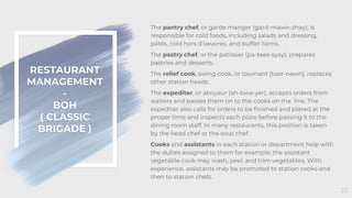 RESTAURANT
MANAGEMENT
-
BOH
( CLASSIC
BRIGADE )
22
The pantry chef, or garde manger (gard-mawn-zhay), is
responsible for cold foods, including salads and dressing,
pâtés, cold hors d’oeuvres, and buffet items.
The pastry chef, or the patissier (pa-tees-syay), prepares
pastries and desserts.
The relief cook, swing cook, or tournant (toor-nawn), replaces
other station heads.
The expediter, or aboyeur (ah-bwa-yer), accepts orders from
waiters and passes them on to the cooks on the line. The
expediter also calls for orders to be finished and plated at the
proper time and inspects each plate before passing it to the
dining room staff. In many restaurants, this position is taken
by the head chef or the sous chef.
Cooks and assistants in each station or department help with
the duties assigned to them for example, the assistant
vegetable cook may wash, peel, and trim vegetables. With
experience, assistants may be promoted to station cooks and
then to station chefs.
 