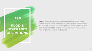 F&B is typically the widely accepted abbreviation for "Food
and Beverage", which is the sector / industry that specializes in
the conceptualization the making of, and delivery of foods. The
largest section of F&B employees are in restaurants and bars,
including hotels, resorts, and casinos.
F&B
-
FOOD &
BEVERAGES
OPERATIONS
3
 