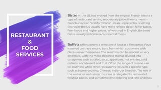 RESTAURANT
&
FOOD
SERVICES
Bistro in the US has evolved from the original French idea to a
type of restaurant serving moderately priced hearty meals -
French-inspired "comfort foods" - in an unpretentious setting.
Bistros in the US usually have more refined decor, fewer tables,
finer foods and higher prices. When used in English, the term
bistro usually indicates a continental menu.
Buffets offer patrons a selection of food at a fixed price. Food
is served on trays around bars, from which customers with
plates serve themselves. The selection can be modest or very
extensive, with the more elaborate menus divided into
categories such as salad, soup, appetizers, hot entrées, cold
entrées, and dessert and fruit. Often the range of cuisine can
be assorted, while other restaurants focus on a specific type,
such as home-cooking, Chinese, Indian, or Swedish. The role of
the waiter or waitress in this case is relegated to removal of
finished plates, and sometimes the ordering and refill of drinks.
9
 