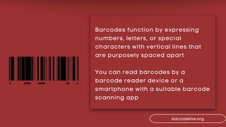 Barcodes function by expressing
numbers, letters, or special
characters with vertical lines that
are purposely spaced apart
You can read barcodes by a
barcode reader device or a
smartphone with a suitable barcode
scanning app
barcodelive.org
 