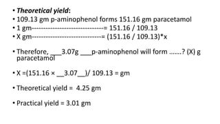 • Theoretical yield:
• 109.13 gm p-aminophenol forms 151.16 gm paracetamol
• 1 gm-------------------------------= 151.16 / 109.13
• X gm------------------------------= (151.16 / 109.13)*x
• Therefore, ___3.07g ___p-aminophenol will form …….? (X) g
paracetamol
• X =(151.16 × __3.07__)/ 109.13 = gm
• Theoretical yield = 4.25 gm
• Practical yield = 3.01 gm
 