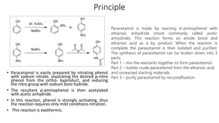 Principle
• Paracetamol is easily prepared by nitrating phenol
with sodium nitrate, separating the desired p-nitro
phenol from the ortho- byproduct, and reducing
the nitro group with sodium boro hydride.
• The resultant p-aminophenol is then acetylated
with acetic anhydride.
• In this reaction, phenol is strongly activating, thus
the reaction requires only mild conditions nitration.
• This reaction is exothermic.
Paracetamol is made by reacting 4-aminophenol with
ethanoic anhydride (more commonly called acetic
anhydride). This reaction forms an amide bond and
ethanoic acid as a by product. When the reaction is
complete the paracetamol is then isolated and purified.
The synthesis of paracetamol can be broken down into 3
parts:
Part 1 – mix the reactants together to form paracetamol.
Part 2 – isolate crude paracetamol from the ethanoic acid
and unreacted starting materials.
Part 3 – purify paracetamol by recrystallisation
 