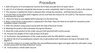 Procedure
• 1. Add 3.07 grams of 4-aminophenol into the 50 ml flask and add 18 ml of water into it.
• 2. add 3.5 ml of ethanoic anhydride (also known as acetic anhydride). Add 2-3 drop conc. H2SO4 in the mixture.
• 3. This reaction is exothermic (heat is released after mixing the reactants, and flask become warm.
• 4. Put the flask on hot plate (with magnetic stirrer) and heat the mixture for 1hr (120°C). The reaction mixture
should become colorless.
• 5. Allow the flask to cool slightly before placing it on the bench top
• 6. Now, crystal of the crude product is appeared in the flask. Place the flask on ice-bath for sometime (until
complete crystal is formed)
• 7. Filter the solution using suction pump with the help of Buchner funnel.
• 8. Washing the product with cold water during the filtration
• 9. allow the crude product to dry under vacuum (still attached with suction pump)
• 10. measure the weight of the crude product (3.01 gm)
• 11. Purification: Recrystallization of the crude product with the 50% MeOH in water solution
• 12. Add 25-30 ml of recrystallization solvent into crude product with continuous stirring on hot plate (128
degree C)
• 13. Cool the mixture in ice bath and filter the recrystallized product again and again with the cold water using
suction pump with the help of Buchner funnel.
• 14. Final product is dried under vacuum
 