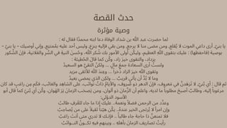 ‫القصة‬ ‫حدث‬
‫مؤثرة‬ ‫وصية‬
: ‫له‬ ‫فقال‬ ‫محمًدا‬ ‫ابنه‬ ‫دعا‬ ‫الوفاة‬ ‫شداد‬ ‫بن‬ ‫هللا‬ ‫عبد‬ ‫حضرت‬ ‫لما‬
– ‫ّي‬‫بن‬ ‫يا‬ – ‫أوصيك‬ ‫وإني‬ ,‫متِنع‬‫ُم‬‫ب‬ ‫عليه‬ ‫أحد‬ ‫وليس‬ ,‫ع‬‫ِز‬‫ين‬ ‫فإليه‬ ‫بقي‬ ‫ومن‬ ,‫يرجع‬ ‫ال‬ ‫منا‬ ‫مضى‬ ‫ومن‬ ,‫قلع‬‫ُي‬ ‫ال‬ ‫الموت‬ ‫داعي‬ ‫أرى‬ ,‫ّي‬‫بن‬ ‫يا‬
‫كور‬ ‫َّش‬‫ال‬ ‫َن‬‫فإ‬ ،‫النية‬‫َع‬‫وال‬ ‫ِر‬ ‫ِّس‬‫ال‬ ‫في‬ ‫النيِة‬ ‫َن‬‫س‬‫ُح‬‫و‬ ،‫هللا‬ ‫كر‬ ‫ُش‬ ‫بك‬ ‫األمور‬ ‫أوىل‬ ‫ن‬‫ُك‬‫ولي‬ ،‫العظيم‬ ‫ِهللا‬ ‫بتقوى‬ ‫عليك‬ : )‫(فاحفظها‬ ‫بوصية‬
: ‫طيئة‬‫ُح‬‫ال‬ ‫قاَل‬ ‫كما‬ ‫ن‬‫ُك‬‫و‬ ،‫زاد‬ ‫َر‬‫خي‬ ‫والتقوى‬ ،‫يزداد‬
‫السعيُد‬ ‫هو‬ ‫َّي‬‫التق‬ ‫ّن‬‫ولك‬ ... ‫ٍل‬‫ما‬ ‫َع‬‫جم‬ ‫السعادة‬ ‫أرى‬ ‫ُت‬‫ولس‬
‫مزيد‬ ‫لألتقى‬ ‫هللا‬ ‫نَد‬‫وِع‬ ... ‫ًا‬‫خر‬‫ُذ‬ ‫الزاد‬ ‫َر‬‫خي‬ ‫هللا‬ ‫وتقوى‬
‫بعيُد‬ ‫يمضي‬ ‫الذي‬ ‫ولِكن‬ ... ‫ٌب‬‫قري‬ ‫يأتي‬ ‫أن‬ ‫َّد‬‫ُب‬ ‫ال‬ ‫وما‬
‫كان‬ ‫قد‬ ‫ٍب‬‫راغ‬ ‫ن‬‫ِم‬ ‫م‬‫َك‬‫ف‬ ،‫والغائب‬ ‫د‬ ‫الشاِه‬ ‫عىل‬ ،‫نوائب‬ ‫ُت‬‫ذا‬ ‫ُم‬‫واأليا‬ ،‫روف‬ ‫ُص‬ ‫ذو‬ ‫الدهر‬ ‫َن‬‫فإ‬ ،‫عروف‬‫َم‬ ‫في‬ ‫َّن‬‫زَهد‬‫َت‬ ‫ال‬ ,‫ّي‬‫ن‬‫ُب‬ ‫أي‬ : ‫قال‬ ‫ثم‬
‫أبو‬ ‫قال‬ ‫كما‬ ‫ّي‬‫ن‬‫ُب‬ ‫أي‬ ‫ن‬‫ُك‬‫و‬ ،‫وان‬‫َه‬‫ال‬ ‫َر‬‫َي‬ ‫َن‬‫الزما‬ ‫ب‬‫َح‬‫ص‬‫َي‬ ‫ومن‬ ،‫ألوان‬ ‫ذو‬ ‫َن‬‫ما‬‫َّز‬‫ال‬ ‫أن‬ ‫واعلم‬ ،‫لديه‬ ‫ما‬ ‫ًا‬‫مطلوب‬ ‫َح‬‫أصب‬ ‫ٌب‬‫وطال‬ ،‫إليه‬ ‫ًا‬‫مرغوب‬
:‫الدؤلي‬ ‫األسود‬
‫ُب‬‫طال‬ ‫ِف‬‫ر‬‫ُع‬‫لل‬ ‫جاء‬ ‫ما‬ ‫إذا‬ ‫عليك‬ ..‫ونعمة‬ ‫ًال‬‫فض‬ ‫الرحمن‬ ‫من‬ ‫وعِّدد‬
‫ُب‬‫صاِح‬‫ُي‬ ‫من‬ ‫عىل‬ ‫ًال‬‫ثقي‬ ‫ًا‬‫ن‬‫ّي‬‫ه‬ ‫ن‬‫ُك‬‫ي‬ ..‫عندُه‬ ‫الخير‬ ‫رتجى‬‫ُي‬ ‫ال‬ ‫امرأ‬ ‫وإن‬
‫ُب‬‫راغ‬ ‫َت‬‫أن‬ ‫متى‬ ‫تدري‬ ‫ال‬ ‫فإنـك‬ .. ‫ًا‬‫طالب‬ ‫جاء‬ ‫حاجة‬ ‫ذا‬ ‫َّن‬‫تمنع‬ ‫فال‬
‫ُب‬‫النــوائ‬ ‫ُن‬‫تكــو‬ ‫فيِه‬ ‫وبينهم‬ .. ‫بأهلِه‬ ‫َن‬‫الزما‬ ‫تصاريف‬ ‫ُت‬‫رأي‬
 