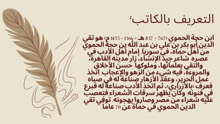 ‫تقي‬ ‫هو‬ )‫م‬ 1433 - 1366 = ‫هـ‬ 837 - 767( ‫الحموي‬ ‫حجة‬ ‫ابن‬
‫الحموي‬ ‫حجة‬ ‫بن‬ ‫هللا‬ ‫عبد‬ ‫بن‬ ‫علي‬ ‫بن‬ ‫بكر‬ ‫أبو‬ ‫الدين‬
‫في‬ ‫األدب‬ ‫أهل‬ ‫إمام‬ .‫سوريا‬ ‫في‬ ،‫حماه‬ ‫أهل‬ ‫من‬
،‫القاهرة‬ ‫مدينه‬ ‫زار‬ ،‫اإلنشاء‬ ‫جيد‬ ‫شاعر‬ .‫عصره‬
‫األخالق‬ ‫حسن‬ .‫وملوكها‬ ،‫بعلمائها‬ ‫والتقى‬
‫اتخذ‬ .‫واإلعجاب‬ ‫الزهو‬ ‫من‬ ‫شيء‬ ‫فيه‬ ،‫والمروءة‬
‫صباه‬ ‫في‬ ‫له‬ ‫صناعة‬ ‫األزهار‬ ‫وعقد‬ ،‫الحرير‬ ‫عمل‬
‫فبرع‬ ‫له‬ ‫صناعة‬ ‫األدب‬ ‫اتخذ‬ ‫ثم‬ ،)‫(باألزراري‬ ‫فعرف‬
‫فتعصب‬ ‫الشعراء‬ ‫سرقات‬ ‫يظهر‬ ‫وكان‬ .‫فنونه‬ ‫في‬
‫تقي‬ ‫توفي‬ .‫يهجونه‬ ‫وصاروا‬ ‫مصر‬ ‫من‬ ‫شعراء‬ ‫عليه‬
.‫ًا‬‫عام‬ 70 ‫عن‬ ‫حماة‬ ‫في‬ ‫الحموي‬ ‫الدين‬
:‫بالكاتب‬ ‫التعريف‬
 