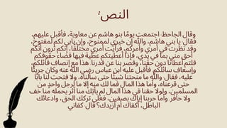 ،‫عليهم‬ ‫فأقبل‬ ،‫معاوية‬ ‫عن‬ ‫هاشم‬ ‫بنو‬ ‫ا‬‫ًم‬‫يو‬ ‫اجتمعت‬ :‫الجاحظ‬ ‫وقال‬
،‫لمفتوح‬ ‫لكم‬ ‫بابي‬ ‫وإن‬ ،‫لممنوح‬ ‫خيري‬ ‫إن‬ ‫وهللا‬ ،‫هاشم‬ ‫بني‬ ‫يا‬ :‫فقال‬
‫أنكم‬ ‫ترون‬ ‫إنكم‬ ،‫ا‬‫ًف‬‫مختل‬ ‫أمري‬ ‫فرأيت‬ ،‫وأمركم‬ ‫أمري‬ ‫في‬ ‫نظرت‬ ‫وقد‬
‫حقوقكم‬ ‫قضاء‬ ‫فيها‬ ‫عطية‬ ‫أعطيتكم‬ ‫فإذا‬ ،‫يدي‬ ‫في‬ ‫بما‬ ‫مني‬ ‫أحق‬
،‫قائلكم‬ ‫إنصاف‬ ‫مع‬ ‫هذا‬ .‫قدرنا‬ ‫عن‬ ‫بنا‬ ‫وقصر‬ ،‫حقنا‬ ‫دون‬ ‫أعطانا‬ ‫قلتم‬
‫ا‬‫ًئ‬‫جري‬ ‫وكان‬ ‫عنه‬ ‫هللا‬ ‫رضي‬ ‫عباس‬ ‫ابن‬ ‫عليه‬ ‫فأقبل‬ .‫سائلكم‬ ‫وإسعاف‬
‫ا‬‫ًب‬‫با‬ ‫لنا‬ ‫فتحت‬ ‫وال‬ ،‫سألناه‬ ‫حتى‬ ‫ا‬‫ًئ‬‫شي‬ ‫منحتنا‬ ‫ما‬ ‫وهللا‬ :‫فقال‬ ،‫عليه‬
‫من‬ ‫واحٍد‬ ‫لرجل‬ ‫ما‬ ‫إال‬ ‫منه‬ ‫لك‬ ‫فما‬ ‫المال‬ ‫هذا‬ ‫وأما‬ ،‫قرعناه‬ ‫حتى‬
‫خف‬ ‫منا‬ ‫يحمله‬ ‫أثر‬ ‫منا‬ ‫يأِتك‬ ‫لم‬ ‫المال‬ ‫هذا‬ ‫في‬ ‫حقنا‬ ‫ولوال‬ ،‫المسلمين‬
‫وادعائك‬ ،‫الحق‬ ‫تركك‬ ‫فعىل‬ ،‫بصفين‬ ‫إياك‬ ‫حربنا‬ ‫وأما‬ .‫حافر‬ ‫وال‬
.‫كفاني‬ :‫قال‬ ‫أزيدك؟‬ ‫أم‬ ‫أكفاك‬ ،‫الباطل‬
:‫النص‬
 