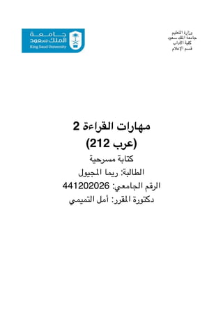 2 ‫القراءة‬ ‫مهارات‬
(212 ‫)عرب‬
‫مسرحية‬ ‫كتابة‬
‫املجيول‬ ‫ريما‬ :‫الطالبة‬
441202026 :‫الجامعي‬ ‫الرقم‬
‫التميمي‬ ‫أمل‬ :‫املقرر‬ ‫دكتورة‬
‫التعليم‬ ‫وزارة‬
‫سعود‬ ‫امللك‬ ‫جامعة‬
‫اآلداب‬ ‫كلية‬
‫اإلعالم‬ ‫قسم‬
 