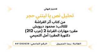 ‫الفراشة‬ ‫أثر‬ ‫كتاب‬ ‫من‬
‫حجر‬ ‫ليتني‬ ‫يا‬ ‫نص‬ ‫تحليل‬
‫درويش‬ ‫محمود‬ :‫للكاتب‬
)212 ‫(عرب‬ 2 ‫القراءة‬ ‫مهارات‬ :‫مقرر‬
‫التميمي‬ ‫أمل‬ :‫المقرر‬ ‫دكتورة‬
‫ل‬‫و‬‫ي‬‫ج‬‫م‬‫ل‬‫ا‬ ‫ا‬‫م‬‫ي‬ ‫ر‬ :‫ة‬‫ب‬‫ل‬ ‫ا‬‫ط‬‫ل‬ ‫ا‬
441202026 :‫ي‬‫ع‬‫م‬‫ا‬‫ج‬‫ل‬‫ا‬ ‫م‬‫ق‬‫ر‬‫ل‬ ‫ا‬
‫النهائي‬ ‫االختبار‬
 