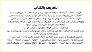 ‫بالكتاب‬ ‫التعريف‬
‫لف'ة‬ ‫طريق‬ ‫عن‬ ‫وبنائه‬ ‫صنعه‬ ‫إىل‬ ‫درويش‬ ‫محمود‬ ‫يعمد‬ "‫الفراشة‬ ‫"أثر‬ ‫الكتاب‬ ‫هذا‬ ‫في‬
‫عىل‬ ‫وانتصارهما‬ ،‫والحياة‬ ‫الوجود‬ ‫عىل‬ ‫للداللة‬ ‫رمزية‬ ‫ًا‬‫صور‬ ‫مكونا‬ ‫يكررها‬ ‫التي‬ "‫"الفراشة‬
،‫النص‬ ‫داخل‬ ‫تختبىء‬ ‫مختلفة‬ ‫ومعان‬ ،‫متنوعة‬ ‫بصور‬ ‫ولكن‬ ،‫المتعددة‬ ‫بأشكاله‬ ‫الموت‬
،‫الطبيعية‬ ‫األشياء‬ ‫جمال‬ ‫عن‬ ‫للتعبير‬ ‫به‬ ‫والسمو‬ ‫الشعري‬ ‫الخطاب‬ ‫في‬ ‫كبير‬ ‫دور‬ ‫التكرار‬ ‫ولهذا‬
‫شأنها‬ ‫إىل‬ ‫ستمضي‬ ‫التي‬ ‫الفراشة‬ ‫جمال‬ ‫مثلما‬
.‫الوجود‬ ‫فوضى‬ ‫ترتب‬ ‫تظل‬ ،‫هواها‬ ‫بمحض‬ ،‫طليقة‬ ‫حرة‬
‫بین‬ ‫كتبت‬ ‫درويش‬ ‫محمود‬ ‫يوميات‬ ‫من‬ ‫مختارة‬ ‫صفحات‬ ‫عىل‬ ‫نقع‬ "‫الفراشة‬ ‫"اثر‬ ‫عنوان‬ ‫تحت‬
.2007 ‫وصيف‬ 2006 ‫صيف‬
، "‫أخضر‬ ‫"ذباب‬ ، "‫الصرخة‬ / ‫"البنت‬ :‫اآلتية‬ ‫العناوين‬ ‫تحت‬ ‫جاءت‬ ‫نثرية‬ ‫قصائد‬ ‫تتضمن‬
"‫"حمام‬ ، "‫"الغابة‬ ، "‫"نيرون‬ ، "‫"العدو‬ ، "‫التماهي‬ ‫من‬ ‫"أبعد‬ ، "‫حجر‬ ‫"ليتني‬ ، "‫نثرية‬ ‫"كقصيدة‬
.‫أخرى‬ ‫وقصائد‬ )...( "‫منخفض‬ ‫ارتفاع‬ ‫عىل‬ ‫"نسر‬ ، "‫"البعوضة‬ ، "‫المجاز‬ ‫"مكز‬ ، "‫قتيال‬ ‫"البيث‬ ،
 