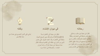 ‫انتقل‬
‫ابن‬
‫حجة‬
‫إلى‬
‫القاهرة‬
‫سنة‬
(815
‫هـ‬
=1412
‫م‬
)
‫؛وذلك‬
‫حين‬
‫أصبح‬
ً
َّ‫ي‬‫المؤ‬
‫د‬
‫ا‬ً‫ن‬‫سلطا‬
‫في‬
‫القاهرة‬
،
‫وقد‬
‫اعتمد‬
‫َّد‬‫ي‬‫المؤ‬
‫ع‬
‫لى‬
‫ناصر‬
‫الدين‬
‫بن‬
‫البارزي‬
،
‫فنقله‬
‫إلى‬
،‫القاهرة‬
‫وبذل‬
‫ك‬
‫انتقل‬
‫معه‬
‫صديقه‬
‫ابن‬
‫حجة‬
،
‫ه‬ َّ
‫فوَّل‬
‫رئاسة‬
‫ديوان‬
‫اإلنشاء‬
‫باإلضافة‬
‫إلى‬
‫أمانة‬
‫ه‬‫سر‬
‫في‬
‫ديوان‬
‫اإلنشاء‬
‫توفي‬
‫تقي‬
‫الدين‬
‫الحموي‬
‫في‬
‫حماة‬
‫عن‬
‫عمر‬70 ‫ا‬ً‫م‬‫عا‬
‫تنقل‬
‫ابن‬
‫حجة‬
‫بين‬
‫حلب‬
‫ودمشق‬
‫وطرابلس‬
‫ا‬ً‫ط‬ُّ‫س‬‫تب‬
‫في‬
‫المعارف‬
‫وتف‬
‫ًا‬‫د‬ُّ‫ق‬
‫لمكاتبها‬
‫الغنية‬
‫فات‬َّ‫بالمؤل‬
،
‫فكان‬
‫و‬
‫اسع‬
‫اَّلطالع‬
،
‫صحيح‬
‫الرواية‬
،
‫دقيق‬
‫النظم‬
‫في‬
‫العلوم‬
،
‫وقد‬
‫عرف‬
‫وراسل‬
‫ا‬ً‫كثير‬
‫من‬
‫أدباء‬
‫عصره‬
‫ومشايخه‬
‫في‬
‫الشام‬
‫ومصر‬
‫وفاته‬ ‫رحالته‬
 