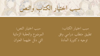 ‫والنص‬ ‫الكتاب‬ ‫اختيار‬ ‫سبب‬
:‫الكتاب‬ ‫اختيار‬ ‫سبب‬
‫وفق‬ ‫دراسي‬ ‫متطلب‬ ‫تطبيق‬
‫المادة‬ ‫دكتورة‬ ‫توجيه‬
:‫النص‬ ‫اختيار‬ ‫سبب‬
‫الزمانية‬ ‫والحقبة‬ ‫الموضوع‬
‫العنوان‬ ‫عليهما‬ ‫دلل‬ ‫التي‬
 