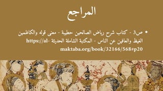 ‫المراجع‬
‫والكاظمين‬ ‫قوله‬ ‫معنى‬ - ‫حطيبة‬ ‫الصالحين‬ ‫رياض‬ ‫شرح‬ ‫كتاب‬ - 3‫ص‬
https://al- ‫الحديثة‬ ‫الشاملة‬ ‫المكتبة‬ - ‫الناس‬ ‫عن‬ ‫والعافين‬ ‫الغيظ‬
maktaba.org/book/32166/568#p20
 