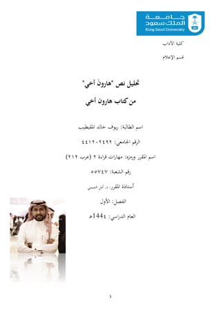 1
"‫أخي‬ َ
‫ن‬‫"هارو‬ ‫نص‬ ‫حتليل‬
‫أخي‬ ‫هارون‬ ‫كتاب‬‫من‬
‫اسم‬
:‫الطالبة‬
‫يوف‬‫ر‬
‫املقيطيب‬ ‫خالد‬
:‫اجلامعي‬ ‫الرقم‬
٤٤١٢٠٢٤٩٢
‫اسم‬
‫املقرر‬
‫ورمزه‬
:
‫اءة‬‫ر‬‫ق‬ ‫ات‬‫ر‬‫مها‬
٢
‫(عرب‬
٢١٢
)
:‫الشعبة‬ ‫رقم‬
٥٥٧٤٧
‫أس‬
‫ت‬
‫املقرر‬ ‫اذة‬
:
‫التميمي‬ ‫أمل‬ .‫د‬
‫الفصل‬
:
‫األول‬
:‫اسي‬‫ر‬‫الد‬ ‫العام‬
144٤
‫ـ‬‫ه‬
‫اآلداب‬ ‫كلية‬
‫اإلعالم‬ ‫قسم‬
 