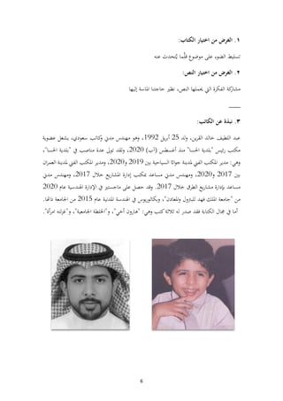 6
١
.
‫الغرض‬
‫من‬
‫اختيار‬
‫الكتاب‬
:
‫تسليط‬
‫الضوء‬
‫على‬
‫موضوع‬
‫ما‬َّ‫ل‬‫ق‬
‫تحدث‬ُ‫ي‬
‫عنه‬
٢
.
‫الغرض‬
‫من‬
‫اختيار‬
‫النص‬
:
‫كة‬
‫مشار‬
‫الفكرة‬
‫اليت‬
‫حيملها‬
،‫النص‬
‫نظري‬
‫حاجتنا‬
‫املاسة‬
‫إليها‬
___
٣
.
‫نبذة‬
‫عن‬
‫الكاتب‬
:
‫اللطي‬ ‫عبد‬
‫ف‬
‫خالد‬
،‫ين‬‫ر‬‫الق‬
‫لد‬‫و‬
25
‫يل‬‫ر‬‫أب‬
1992
،
‫وهو‬
‫مهندس‬
‫مدين‬
‫كاتب‬
‫و‬
،‫سعودي‬
‫يشغل‬
‫عضوية‬
‫مكتب‬
‫ئيس‬‫ر‬
"
‫بلدية‬
‫احلسا‬
"
‫منذ‬
‫أغسطس‬
(
‫آب‬
)
2020
،
‫لقد‬‫و‬
‫تول‬
‫عدة‬
‫مناصب‬
‫يف‬
"
‫بلدية‬
‫احلسا‬
"
،
‫وهي‬
:
‫مدير‬
‫املكتب‬
‫الفين‬
‫ملدينة‬
‫ااث‬‫و‬‫ج‬
‫السياحية‬
‫بي‬
2019
‫و‬
2020
،
‫ومدير‬
‫املكتب‬
‫الفين‬
‫ملدينة‬
‫ان‬‫ر‬‫العم‬
‫بي‬
2017
‫و‬
2020
،
‫ومهندس‬
‫مدين‬
‫مساعد‬
‫مبكتب‬
‫إدارة‬
‫يع‬‫ر‬‫املشا‬
‫خالل‬
2017
،
‫ومهندس‬
‫مدين‬
‫مساعد‬
‫إبدارة‬
‫يع‬‫ر‬‫مشا‬
‫الطرق‬
‫خالل‬
2017
.
‫وقد‬
‫حصل‬
‫على‬
‫ماجستري‬
‫يف‬
‫اإلدارة‬
‫اهلندسية‬
‫عام‬
2020
‫من‬
"
‫جامعة‬
‫امللك‬
‫فهد‬
‫للبرتول‬
‫املعادن‬‫و‬
"
،
‫يوس‬‫ر‬‫بكالو‬‫و‬
‫يف‬
‫اهلندسة‬
‫املدنية‬
‫عام‬
2015
‫من‬
‫اجلامعة‬
‫ذاهتا‬
.
‫أما‬
‫يف‬
‫جمال‬
‫الكتابة‬
‫فقد‬
‫صدر‬
‫له‬
‫ثالثة‬
‫كتب‬
‫وهي‬
" :
‫هارون‬
‫أخي‬
"
،
‫و‬
"
‫اخللطة‬
‫اجلامعية‬
"
،
‫و‬
"
‫لته‬‫ز‬‫غ‬
‫أة‬‫ر‬‫ام‬
."
 