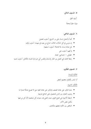 8
٥
.
‫املستوى‬
‫الداليل‬
:
‫أزري‬
:
‫قوت‬
‫ا‬‫ا‬
‫ير‬‫ز‬‫و‬
:
‫ا‬‫ا‬
‫ازر‬‫ؤ‬‫م‬
‫ا‬‫ا‬‫ومعين‬
٦
.
‫املستوى‬
‫البالغي‬
:
▪
‫أهدأ‬
‫أخجل‬‫و‬
‫إنسان‬
‫على‬
‫مر‬
‫يخ‬‫ر‬‫التا‬
:
‫أسلوب‬
‫تفضيل‬
▪
‫إن‬
‫موسى‬
‫يف‬
‫كل‬
‫احلاالت‬
‫الثالث‬
‫احتاج‬
‫من‬
‫يعينه‬
‫يف‬
‫مهمته‬
:
‫أسلوب‬
‫كيد‬
‫تو‬
▪
‫هل‬
‫هناك‬
‫إنسان‬
‫بال‬
‫فائدة؟‬
:
‫أسلوب‬
‫استفهام‬
▪
‫مل‬
‫أفهم‬
:
‫أسلوب‬
‫نفي‬
▪
‫ائي‬‫و‬‫انط‬
-
‫اجتماعي‬
:
‫تضاد‬
▪
‫ابطة‬‫ر‬
‫كتلك‬
‫اليت‬
‫حتصل‬
‫بي‬
‫ار‬َّ‫ي‬‫الت‬
‫السلك‬‫و‬
‫املقبس‬‫و‬
‫كي‬
‫تتم‬
‫إانرة‬
‫املدينة‬
‫ابلكامل‬
:
‫أسلوب‬
‫تشبيه‬
٧
‫ا‬ .
‫ملستوى‬
‫الفكري‬
:
:‫ئيسة‬‫ر‬‫ال‬ ‫الفكرة‬
‫أن‬
‫البشر‬
‫ي‬
‫لون‬ِّ
‫كم‬
‫بع‬
‫ضهم‬
‫البعض‬
:‫الثانوية‬ ‫األفكار‬
▪
‫عدم‬
‫كيز‬
‫الرت‬
‫على‬
‫نقاط‬
‫الضعف‬
‫كيز‬
‫الرت‬‫و‬
‫على‬
‫نقاط‬
‫القوة‬
‫حىت‬
‫ال‬
‫تصبح‬
‫ا‬
‫عامال‬
‫ا‬‫ا‬
‫مدمر‬
‫لنا‬
▪
‫وجوب‬
‫التعاون‬
‫بي‬
‫الناس‬
‫للحصول‬
‫على‬
‫النتائج‬
‫املرجوة‬
▪
‫ابطة‬‫ر‬‫ال‬
‫األخوية‬
‫هي‬
‫جممع‬
‫القوى‬
‫حيث‬
‫ختتفي‬
‫فيه‬
‫سلبيات‬
‫كل‬
‫شخصية‬
‫أل‬
‫ن‬
‫كل‬
‫من‬
‫فيها‬
‫يكمل‬
‫نقص‬
‫اآلخر‬
▪
‫التناقض‬
‫بي‬
‫اد‬‫ر‬‫األف‬
‫جيعلهم‬
‫متكاملي‬
 