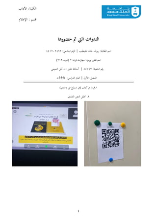 1
:‫الكلية‬
‫اآلداب‬
: ‫قسم‬
‫اإلعالم‬
‫حضورها‬ ‫مت‬ ‫اليت‬ ‫الندوات‬
‫اسم‬
‫يوف‬‫ر‬ :‫الطالبة‬
‫املقيطيب‬ ‫خالد‬
|
:‫اجلامعي‬ ‫قم‬‫ر‬‫ال‬
٤٤١٢٠٢٤٩٢
‫اسم‬
‫املقرر‬
‫ورمزه‬
:
‫اءة‬‫ر‬‫ق‬ ‫ات‬‫ر‬‫مها‬
٢
‫(عرب‬
٢١٢
)
:‫الشعبة‬ ‫قم‬‫ر‬
٥٥٧٤٧
|
‫أست‬
:‫املقرر‬ ‫اذة‬
‫التميمي‬ ‫أمل‬ .‫د‬
‫الفصل‬
:
‫األول‬
|
:‫اسي‬‫ر‬‫الد‬ ‫العام‬
144٤
‫ـ‬‫ه‬
١
.
‫اءة‬‫ر‬‫ق‬
‫يف‬
)‫وجدي‬ ‫ايب‬ ‫مشلح‬ ‫(يف‬ ‫كتاب‬
٢
.
‫النقدي‬ ‫النص‬ ‫حتليل‬
 