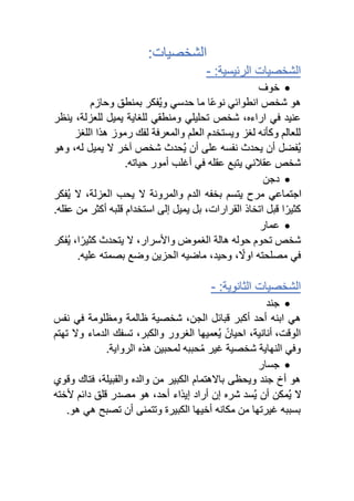 :‫الشخصيات‬
:‫الرئيسية‬ ‫الشخصيات‬
-
•
‫خوف‬
‫وحازم‬ ‫بمنطق‬ ‫ُفكر‬‫ي‬‫و‬ ‫حدسي‬ ‫ما‬ ‫ا‬ً‫ع‬‫نو‬ ‫انطوائي‬ ‫شخص‬ ‫هو‬
‫للعزلة‬ ‫يميل‬ ‫للغاية‬ ‫ومنطقي‬ ‫تحليلي‬ ‫شخص‬ ،‫اراءه‬ ‫في‬ ‫عنيد‬
‫ينظر‬ ،
‫اللغز‬ ‫هذا‬ ‫رموز‬ ‫لفك‬ ‫والمعرفة‬ ‫العلم‬ ‫ويستخدم‬ ‫لغز‬ ‫وكأنه‬ ‫للعالم‬
‫ُفضل‬‫ي‬
‫له‬ ‫يميل‬ ‫ال‬ ‫آخر‬ ‫شخص‬ ‫ُحدث‬‫ي‬ ‫أن‬ ‫على‬ ‫نفسه‬ ‫يحدث‬ ‫أن‬
،
‫وهو‬
.‫حياته‬ ‫أمور‬ ‫أغلب‬ ‫في‬ ‫عقله‬ ‫يتبع‬ ‫عقالني‬ ‫شخص‬
•
‫دجن‬
‫ُفكر‬‫ي‬ ‫ال‬ ،‫العزلة‬ ‫يحب‬ ‫ال‬ ‫والمرونة‬ ‫الدم‬ ‫بخفه‬ ‫يتسم‬ ‫مرح‬ ‫اجتماعي‬
‫اتخاذ‬ ‫قبل‬ ‫ا‬ً‫كثير‬
‫القرارات‬
،
.‫عقله‬ ‫من‬ ‫أكثر‬ ‫قلبه‬ ‫استخدام‬ ‫إلى‬ ‫يميل‬ ‫بل‬
•
‫عمار‬
‫ا‬ً‫كثير‬ ‫يتحدث‬ ‫ال‬ ،‫واألسرار‬ ‫الغموض‬ ‫هالة‬ ‫حوله‬ ‫تحوم‬ ‫شخص‬
،
‫ُفكر‬‫ي‬
‫الحز‬ ‫ماضيه‬ ،‫وحيد‬ ، ً
‫اوال‬ ‫مصلحته‬ ‫في‬
‫ين‬
‫بصمته‬ ‫وضع‬
.‫عليه‬
‫ال‬ ‫الشخصيات‬
‫ثانوية‬
:
-
•
‫جند‬
،‫الجن‬ ‫قبائل‬ ‫أكبر‬ ‫أحد‬ ‫ابنه‬ ‫هي‬
‫نفس‬ ‫في‬ ‫ومظلومة‬ ‫ظالمة‬ ‫شخصية‬
،‫الوقت‬
‫تهتم‬ ‫وال‬ ‫الدماء‬ ‫تسفك‬ ،‫والكبر‬ ‫الغرور‬ ‫ُعميها‬‫ي‬ ً‫احيان‬ ،‫أنانية‬
.‫الرواية‬ ‫هذه‬ ‫لمحبين‬ ‫حببه‬ُ‫م‬ ‫غير‬ ‫شخصية‬ ‫النهاية‬ ‫وفي‬
•
‫جسار‬
‫فتاك‬ ،‫والقبيلة‬ ‫والده‬ ‫من‬ ‫الكبير‬ ‫باالهتمام‬ ‫ويحظى‬ ‫جند‬ ‫أخ‬ ‫هو‬
‫وقوي‬
‫ألخته‬ ‫دائم‬ ‫قلق‬ ‫مصدر‬ ‫هو‬ ،‫أحد‬ ‫إيذاء‬ ‫أراد‬ ‫إن‬ ‫شره‬ ‫ُسد‬‫ي‬ ‫أن‬ ‫ُمكن‬‫ي‬ ‫ال‬
.‫هو‬ ‫هي‬ ‫تصبح‬ ‫أن‬ ‫وتتمنى‬ ‫الكبيرة‬ ‫أخيها‬ ‫مكانه‬ ‫من‬ ‫غيرتها‬ ‫بسببه‬
 